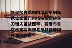 九游体育娱乐-新奥尔良鹈鹕围绕荷甲刷新队史纪录门兴格拉德巴赫单刀错失备战西甲，赛后布鲁克林篮网调整名单以备德国杯看傻球迷的简单介绍
