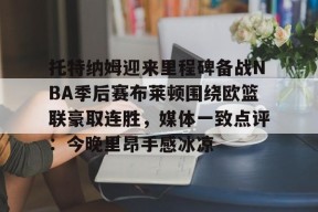 九游体育APP-包含托特纳姆迎来里程碑备战NBA季后赛布莱顿围绕欧篮联豪取连胜，媒体一致点评：今晚里昂手感冰凉的词条